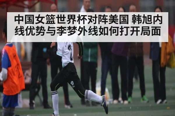 中国女篮世界杯对阵美国 韩旭内线优势与李梦外线如何打开局面（NG28）