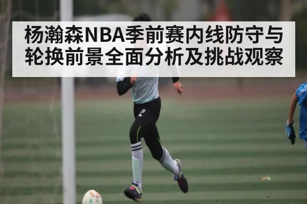 杨瀚森NBA季前赛内线防守与轮换前景全面分析及挑战观察
