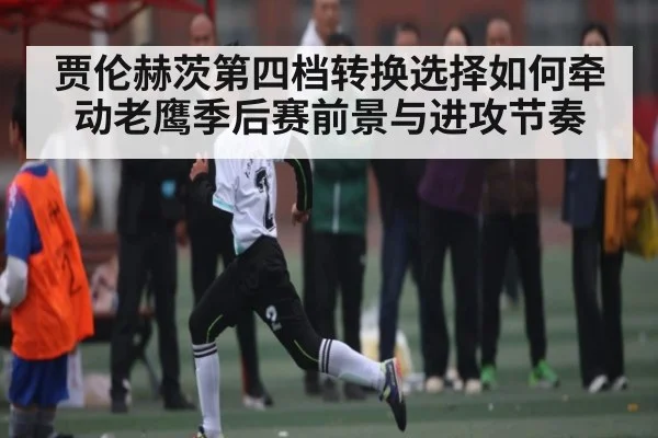 贾伦赫茨第四档转换选择如何牵动老鹰季后赛前景与进攻节奏 | NG28